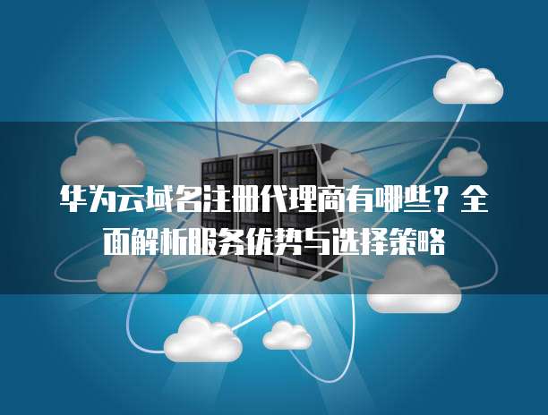 华为云域名注册代理商有哪些?全面解析服务优势与选择策略