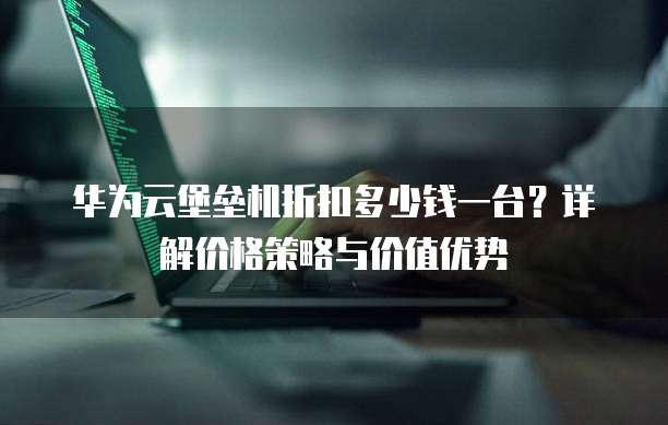 华为云堡垒机折扣多少钱一台?详解价格策略与价值优势