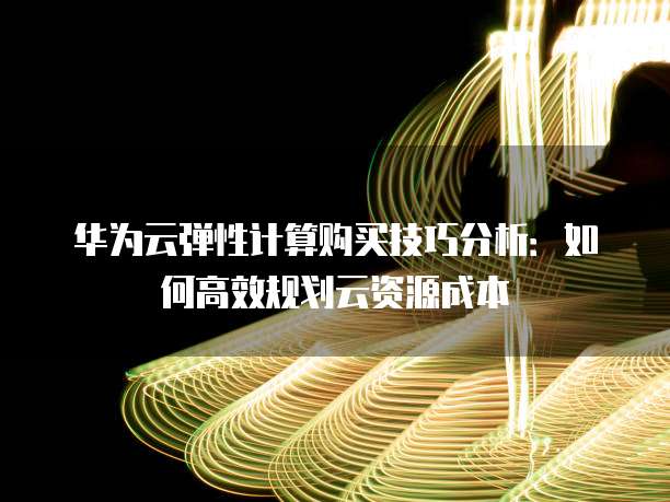 华为云弹性计算购买技巧分析:如何高效规划云资源成本