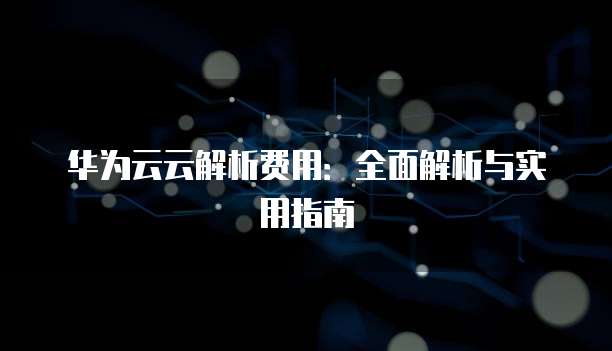 华为云云解析费用:全面解析与实用指南