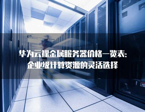 华为云裸金属服务器价格一览表：企业级计算资源的灵活选择