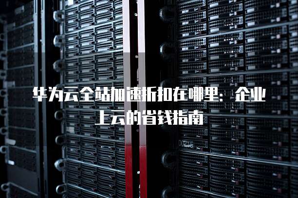 华为云全站加速折扣在哪里:企业上云的省钱指南