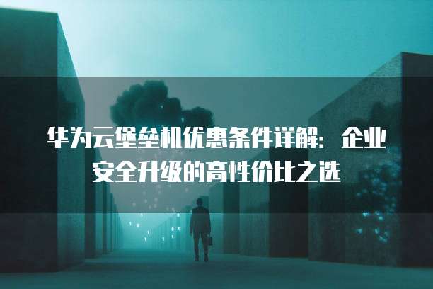 华为云堡垒机优惠条件详解:企业安全升级的高性价比之选