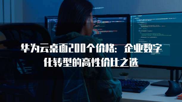 华为云桌面200个价格:企业数字化转型的高性价比之选