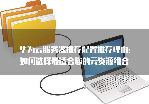 华为云服务器推荐配置推荐理由:如何选择最适合您的云资源组合