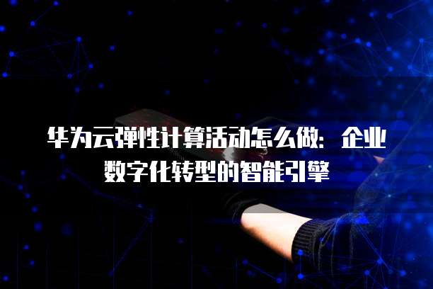 华为云弹性计算活动怎么做:企业数字化转型的智能引擎