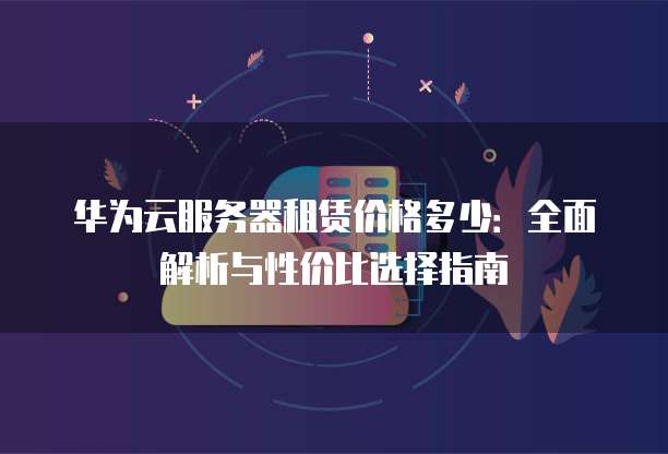 华为云服务器租赁价格多少:全面解析与性价比选择指南