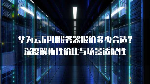 华为云GPU服务器报价多少合适?深度解析性价比与场景适配性