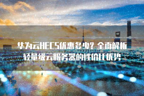 华为云HECS优惠多少?全面解析轻量级云服务器的性价比优势