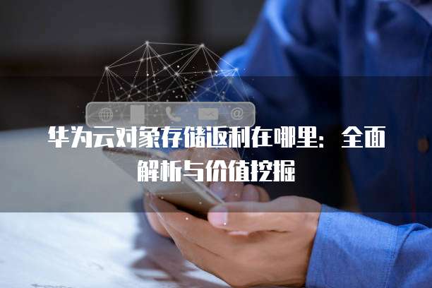 华为云对象存储返利在哪里：全面解析与价值挖掘