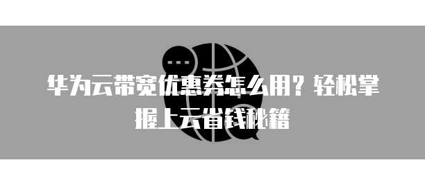 华为云带宽优惠券怎么用?轻松掌握上云省钱秘籍