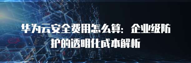 华为云安全费用怎么算:企业级防护的透明化成本解析