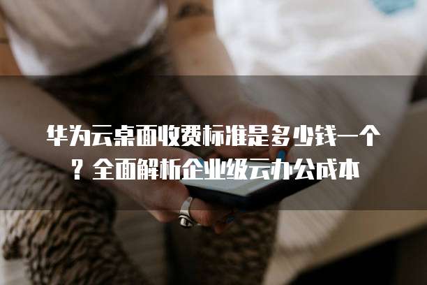 华为云桌面收费标准是多少钱一个?全面解析企业级云办公成本