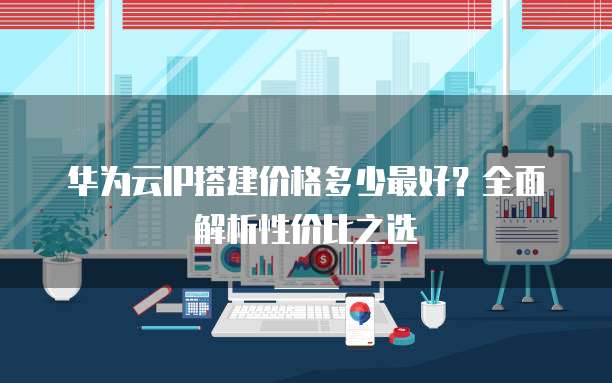 华为云IP搭建价格多少最好?全面解析性价比之选