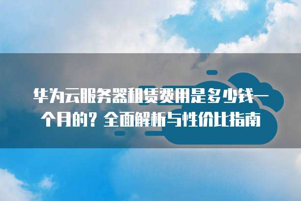 华为云服务器租赁费用是多少钱一个月的?全面解析与性价比指南