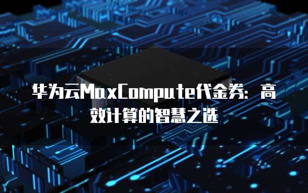 华为云MaxCompute代金券:高效计算的智慧之选