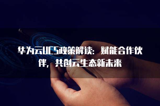 华为云UCS政策解读：赋能合作伙伴，共创云生态新未来