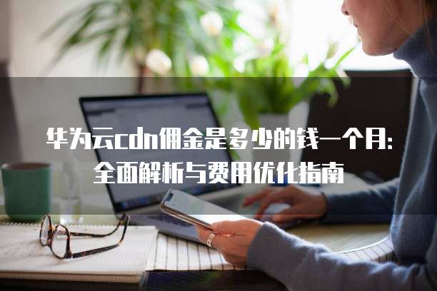 华为云cdn佣金是多少的钱一个月:全面解析与费用优化指南