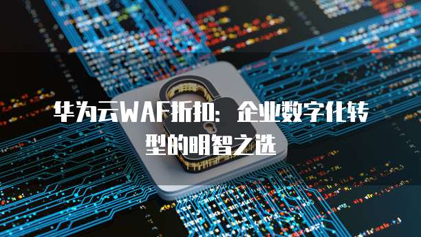 华为云WAF折扣:企业数字化转型的明智之选