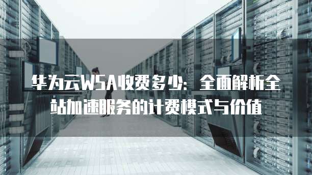 华为云WSA收费多少:全面解析全站加速服务的计费模式与价值