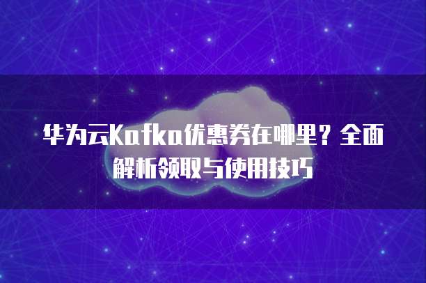 华为云Kafka优惠券在哪里？全面解析领取与使用技巧