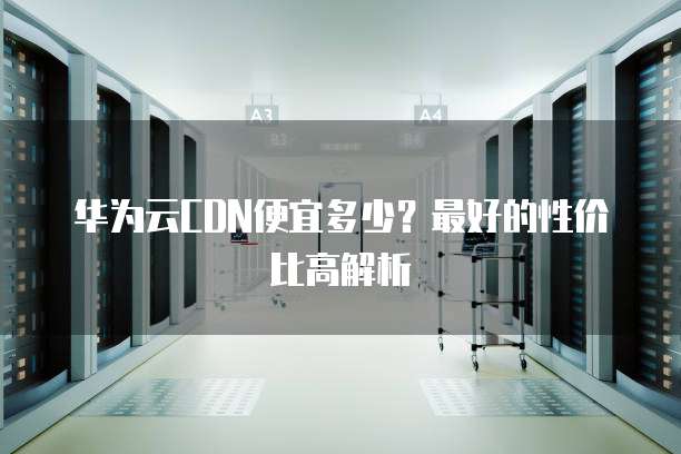 华为云CDN便宜多少?最好的性价比高解析