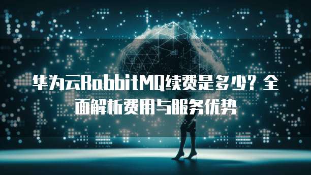 华为云RabbitMQ续费是多少？全面解析费用与服务优势