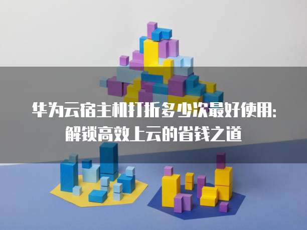 华为云宿主机打折多少次最好使用:解锁高效上云的省钱之道