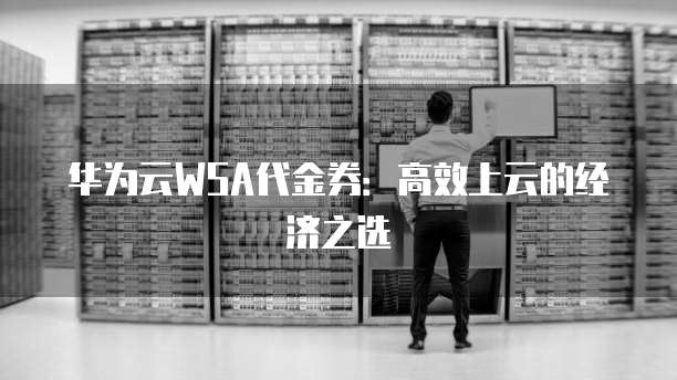 华为云WSA代金券：高效上云的经济之选