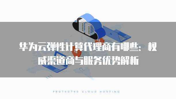 华为云弹性计算代理商有哪些:权威渠道商与服务优势解析