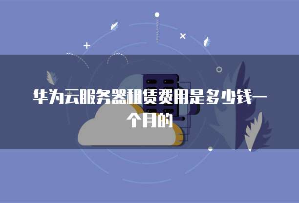 华为云服务器租赁费用是多少钱一个月的