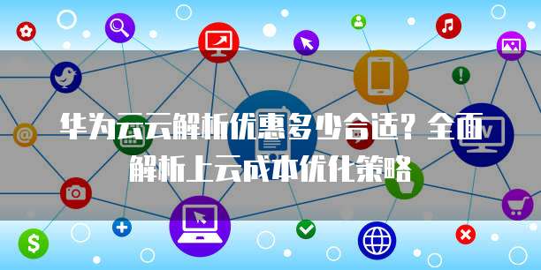 华为云云解析优惠多少合适?全面解析上云成本优化策略