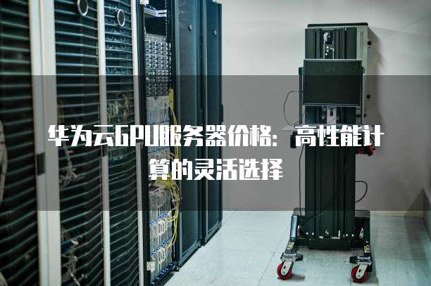 华为云GPU服务器价格:高性能计算的灵活选择