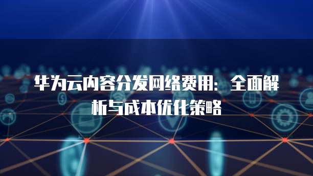 华为云内容分发网络费用:全面解析与成本优化策略