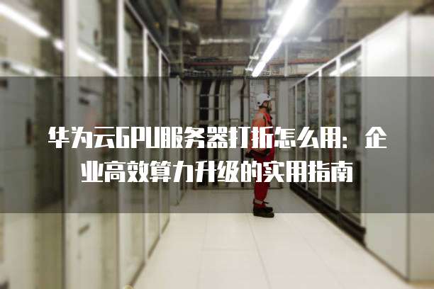 华为云GPU服务器打折怎么用:企业高效算力升级的实用指南