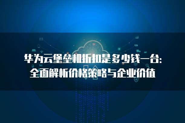 华为云堡垒机折扣是多少钱一台:全面解析价格策略与企业价值