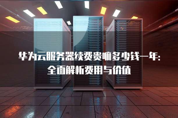 华为云服务器续费贵嘛多少钱一年:全面解析费用与价值