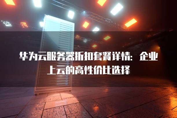 华为云服务器折扣套餐详情:企业上云的高性价比选择
