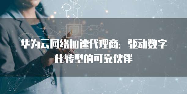 华为云网络加速代理商:驱动数字化转型的可靠伙伴