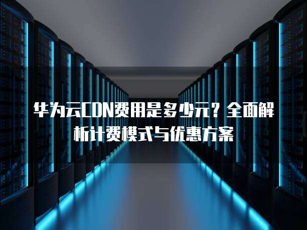 华为云CDN费用是多少元?全面解析计费模式与优惠方案