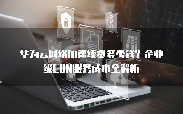 华为云网络加速续费多少钱?企业级CDN服务成本全解析