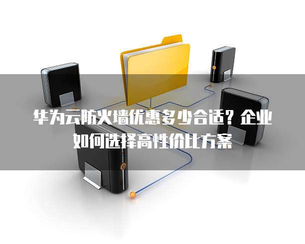 华为云防火墙优惠多少合适?企业如何选择高性价比方案