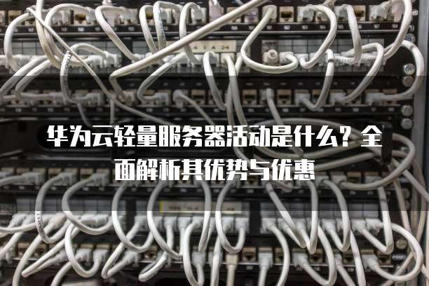 华为云轻量服务器活动是什么?全面解析其优势与优惠
