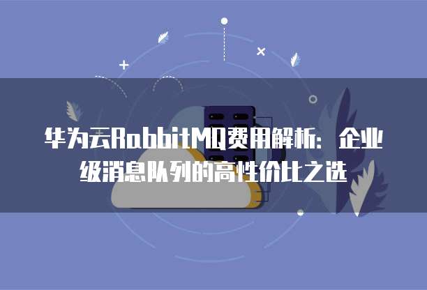 华为云RabbitMQ费用解析:企业级消息队列的高性价比之选