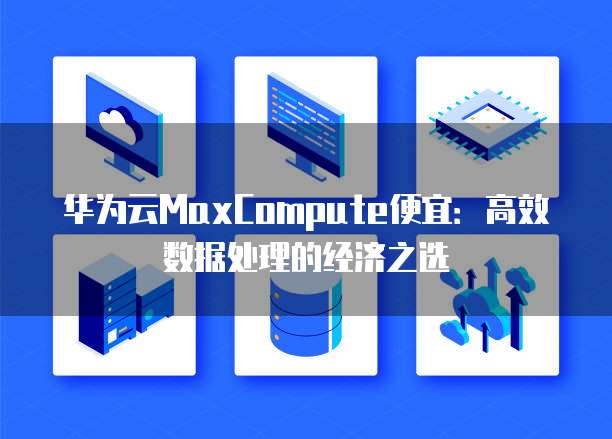 华为云MaxCompute便宜:高效数据处理的经济之选