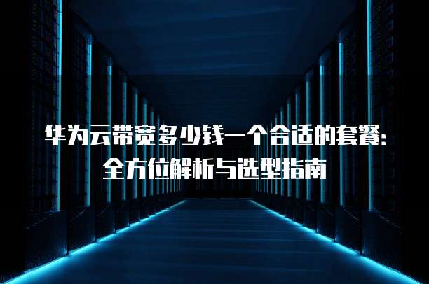 华为云带宽多少钱一个合适的套餐:全方位解析与选型指南