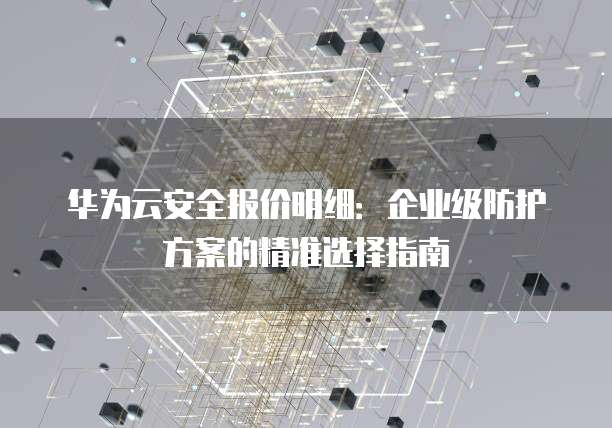 华为云安全报价明细:企业级防护方案的精准选择指南
