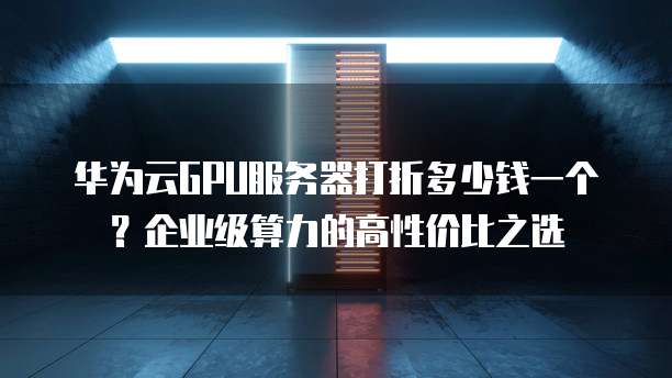 华为云GPU服务器打折多少钱一个?企业级算力的高性价比之选