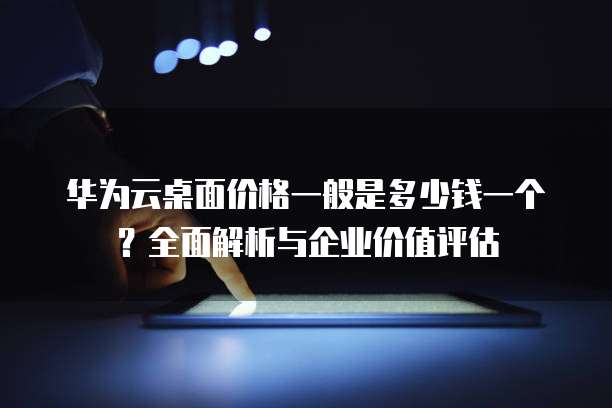 华为云桌面价格一般是多少钱一个?全面解析与企业价值评估