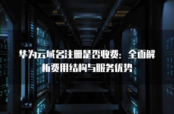 华为云域名注册是否收费:全面解析费用结构与服务优势